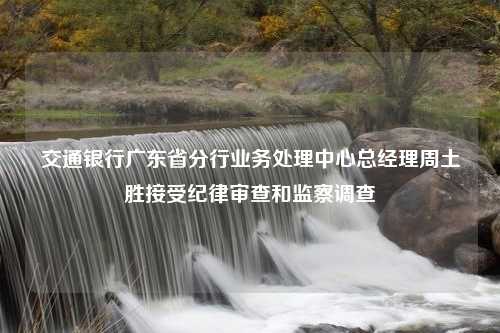 交通银行广东省分行业务处理中心总经理周土胜接受纪律审查和监察调查