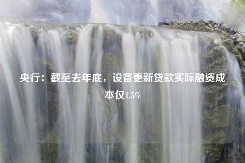 央行：截至去年底，设备更新贷款实际融资成本仅1.5%