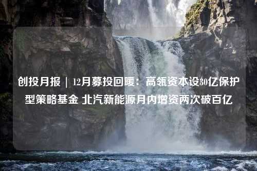 创投月报 | 12月募投回暖：高瓴资本设30亿保护型策略基金 北汽新能源月内增资两次破百亿