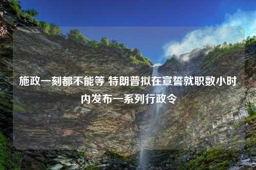 施政一刻都不能等 特朗普拟在宣誓就职数小时内发布一系列行政令