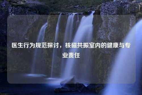 医生行为规范探讨，核磁共振室内的健康与专业责任