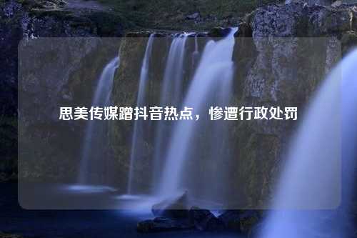 思美传媒蹭抖音热点，惨遭行政处罚