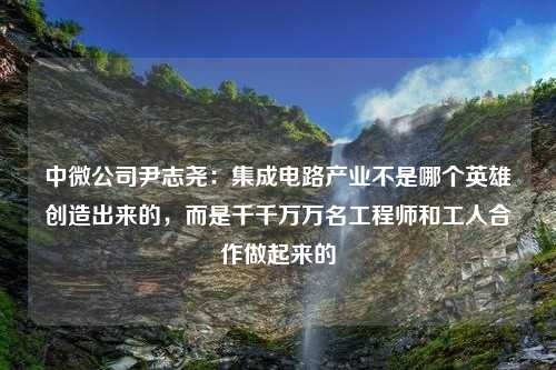 中微公司尹志尧：集成电路产业不是哪个英雄创造出来的，而是千千万万名工程师和工人合作做起来的