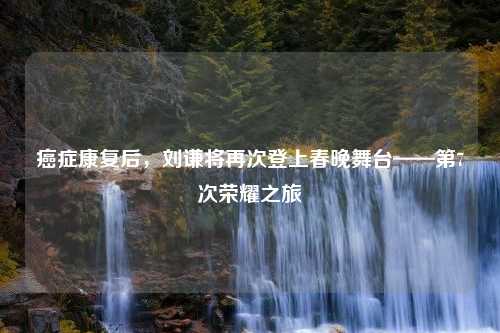 癌症康复后，刘谦将再次登上春晚舞台——第7次荣耀之旅