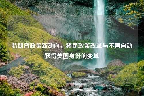 特朗普政策新动向，移民政策改革与不再自动获得美国身份的变革