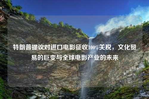 特朗普提议对进口电影征收100%关税，文化贸易的巨变与全球电影产业的未来
