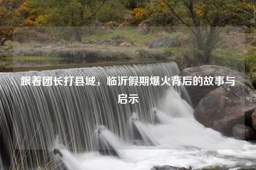 跟着团长打县城，临沂假期爆火背后的故事与启示