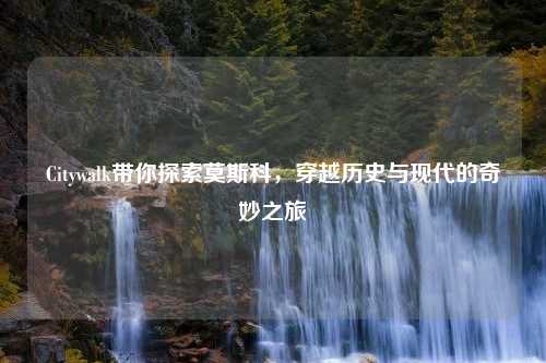 Citywalk带你探索莫斯科，穿越历史与现代的奇妙之旅