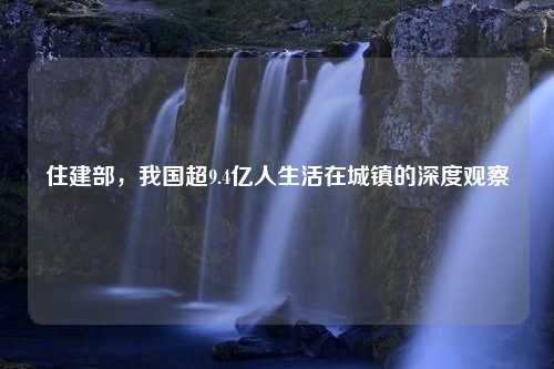 住建部，我国超9.4亿人生活在城镇的深度观察