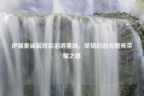 伊藤美诚赢球后泪洒赛场，坚韧的泪光照亮荣耀之路