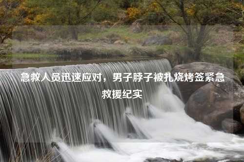 急救人员迅速应对，男子脖子被扎烧烤签紧急救援纪实