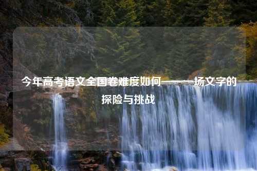 今年高考语文全国卷难度如何——一场文字的探险与挑战