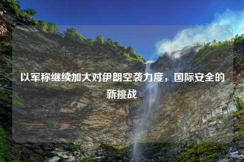以军称继续加大对伊朗空袭力度，国际安全的新挑战