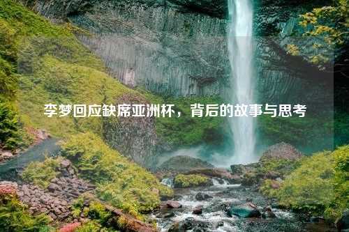 李梦回应缺席亚洲杯，背后的故事与思考
