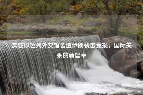 美驻以色列外交馆舍遭伊朗袭击受损，国际关系的新篇章