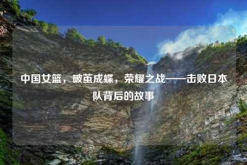 中国女篮，破茧成蝶，荣耀之战——击败日本队背后的故事
