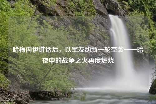 哈梅内伊讲话后，以军发动新一轮空袭——暗夜中的战争之火再度燃烧