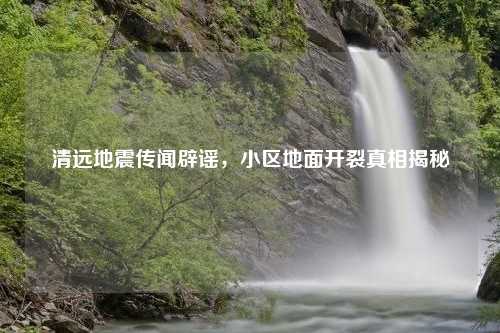 清远地震传闻辟谣，小区地面开裂真相揭秘